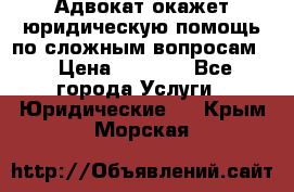 Адвокат окажет юридическую помощь по сложным вопросам  › Цена ­ 1 200 - Все города Услуги » Юридические   . Крым,Морская